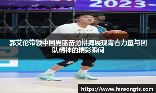 郭艾伦带领中国男篮奋勇拼搏展现青春力量与团队精神的精彩瞬间